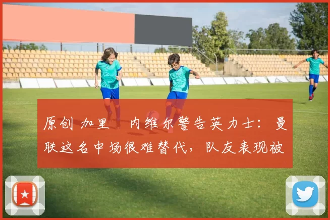 原创 加里・内维尔警告英力士：曼联这名中场很难替代，队友表现被赞 “离谱”