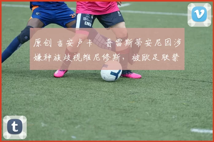 原创 吉安卢卡・普雷斯蒂安尼因涉嫌种族歧视维尼修斯，被欧足联禁赛