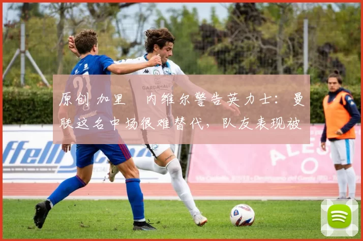 原创 加里・内维尔警告英力士：曼联这名中场很难替代，队友表现被赞 “离谱”