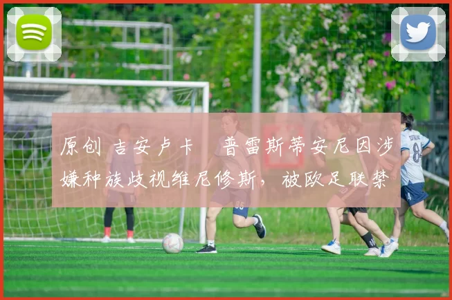 原创 吉安卢卡・普雷斯蒂安尼因涉嫌种族歧视维尼修斯，被欧足联禁赛