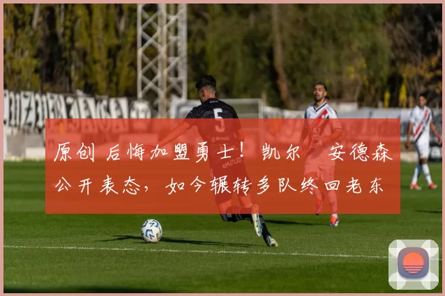原创 后悔加盟勇士！凯尔・安德森公开表态，如今辗转多队终回老东家