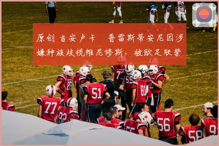 原创 吉安卢卡・普雷斯蒂安尼因涉嫌种族歧视维尼修斯,被欧足联禁赛