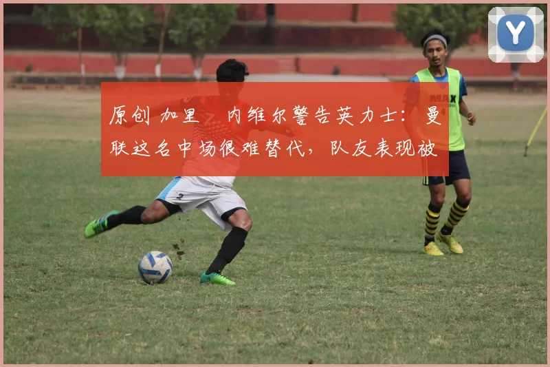 原创 加里・内维尔警告英力士：曼联这名中场很难替代，队友表现被赞 “离谱”