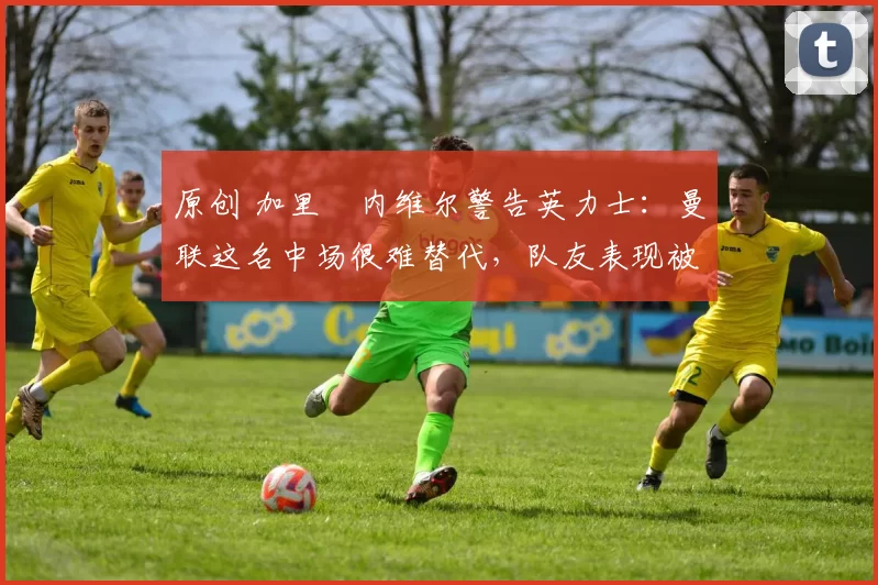原创 加里・内维尔警告英力士:曼联这名中场很难替代,队友表现被赞 “离谱”