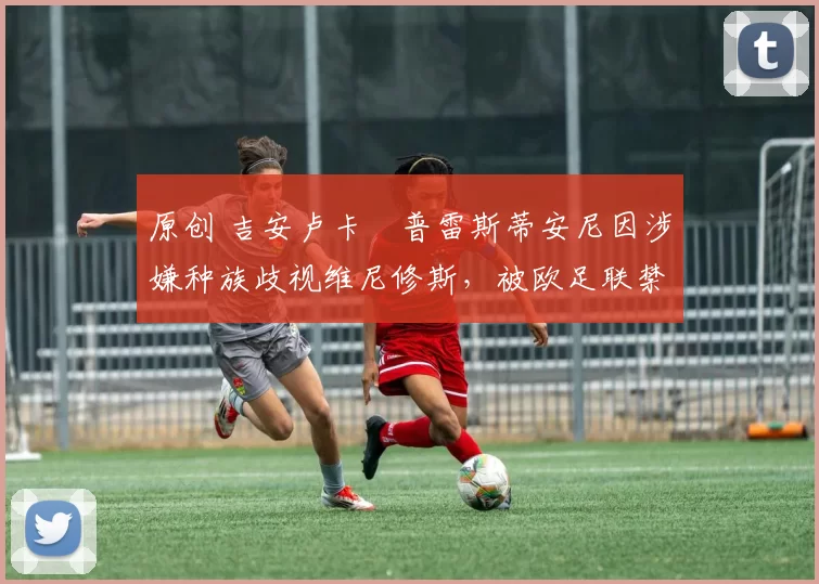 原创 吉安卢卡・普雷斯蒂安尼因涉嫌种族歧视维尼修斯,被欧足联禁赛