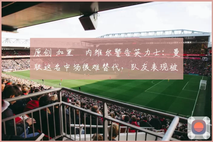 原创 加里・内维尔警告英力士：曼联这名中场很难替代，队友表现被赞 “离谱”