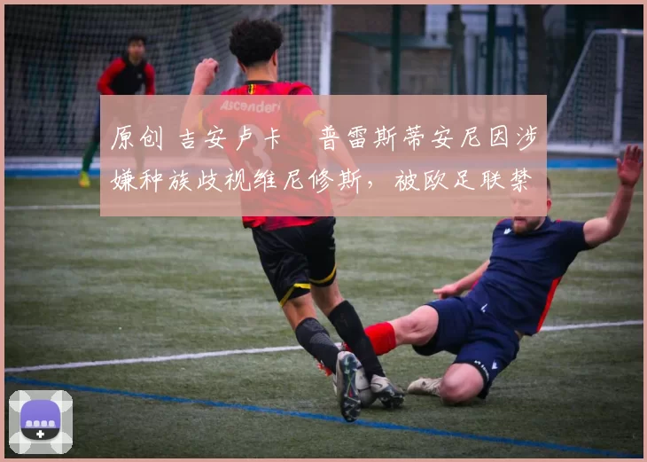 原创 吉安卢卡・普雷斯蒂安尼因涉嫌种族歧视维尼修斯,被欧足联禁赛