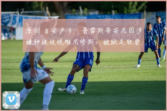 原创 吉安卢卡・普雷斯蒂安尼因涉嫌种族歧视维尼修斯，被欧足联禁赛