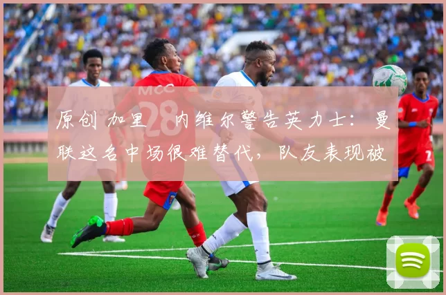 原创 加里・内维尔警告英力士：曼联这名中场很难替代，队友表现被赞 “离谱”