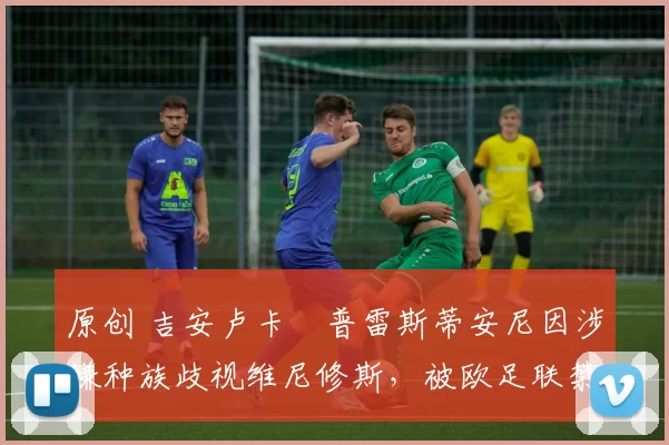 原创 吉安卢卡・普雷斯蒂安尼因涉嫌种族歧视维尼修斯,被欧足联禁赛
