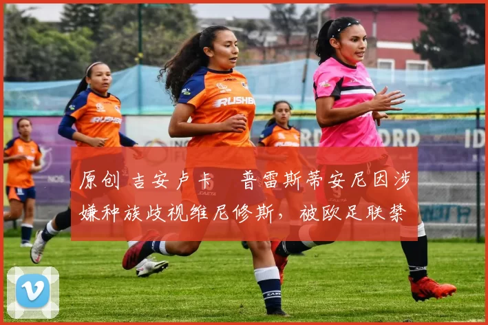 原创 吉安卢卡・普雷斯蒂安尼因涉嫌种族歧视维尼修斯，被欧足联禁赛