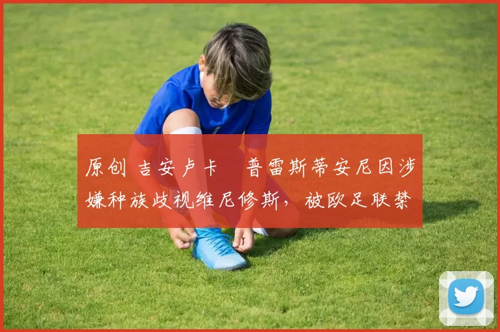 原创 吉安卢卡・普雷斯蒂安尼因涉嫌种族歧视维尼修斯，被欧足联禁赛