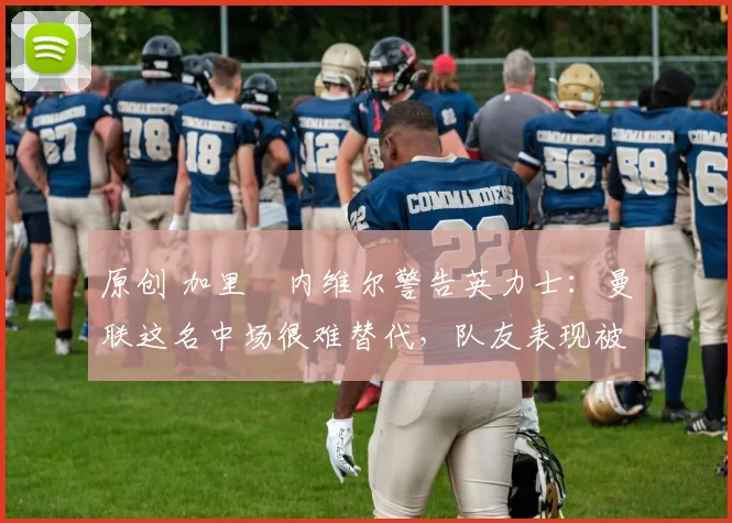 原创 加里・内维尔警告英力士：曼联这名中场很难替代，队友表现被赞 “离谱”