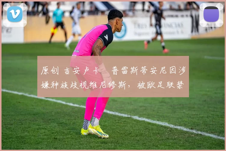 原创 吉安卢卡・普雷斯蒂安尼因涉嫌种族歧视维尼修斯,被欧足联禁赛