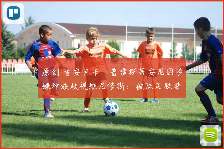 原创 吉安卢卡・普雷斯蒂安尼因涉嫌种族歧视维尼修斯，被欧足联禁赛