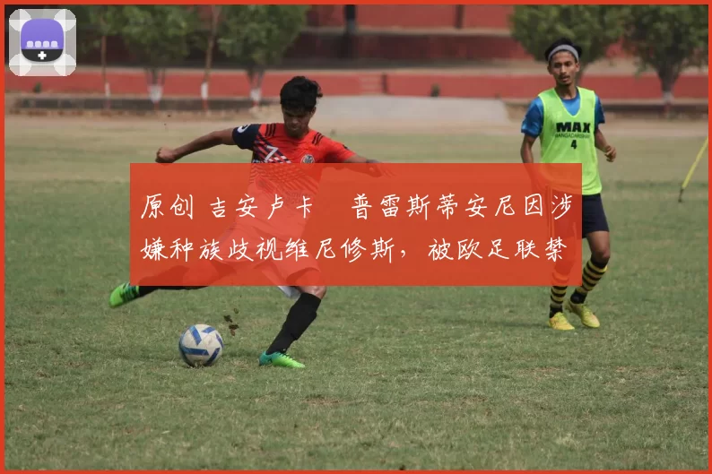 原创 吉安卢卡・普雷斯蒂安尼因涉嫌种族歧视维尼修斯，被欧足联禁赛