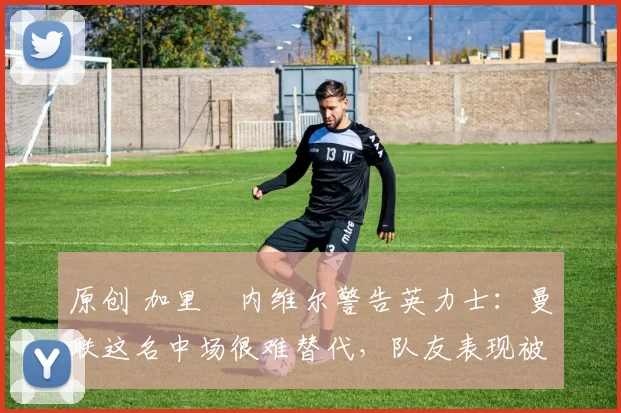 原创 加里・内维尔警告英力士：曼联这名中场很难替代，队友表现被赞 “离谱”