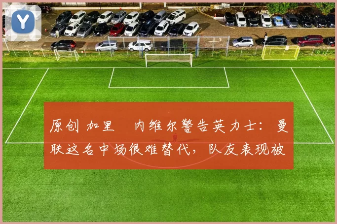 原创 加里・内维尔警告英力士：曼联这名中场很难替代，队友表现被赞 “离谱”