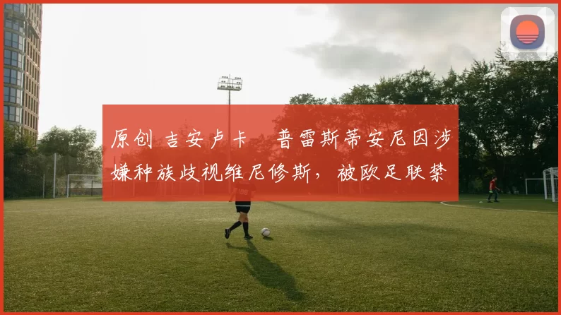 原创 吉安卢卡・普雷斯蒂安尼因涉嫌种族歧视维尼修斯，被欧足联禁赛