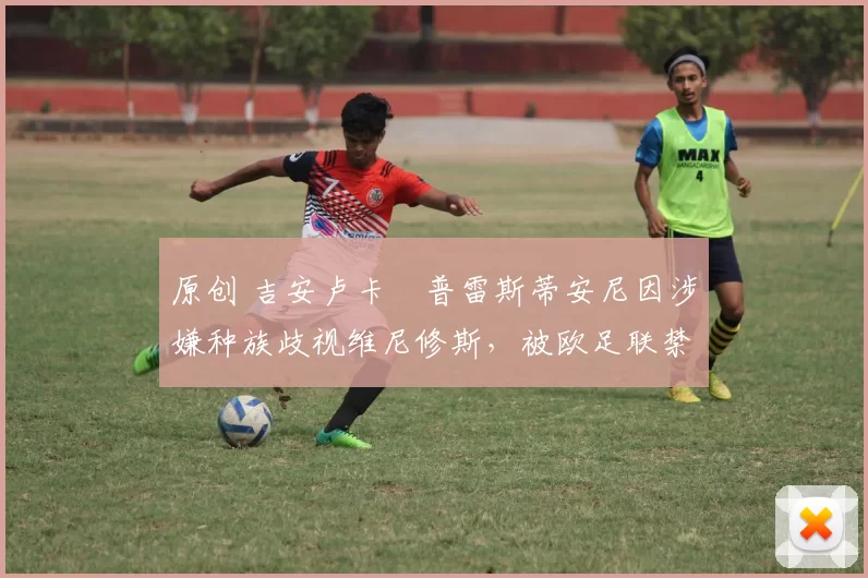 原创 吉安卢卡・普雷斯蒂安尼因涉嫌种族歧视维尼修斯,被欧足联禁赛