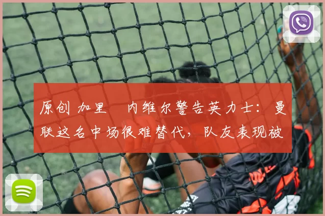 原创 加里・内维尔警告英力士：曼联这名中场很难替代，队友表现被赞 “离谱”