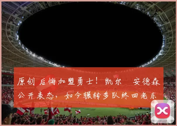 原创 后悔加盟勇士！凯尔・安德森公开表态，如今辗转多队终回老东家