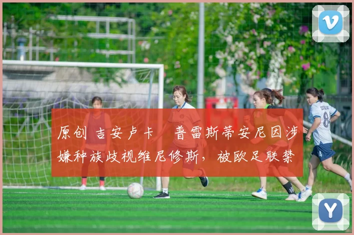 原创 吉安卢卡・普雷斯蒂安尼因涉嫌种族歧视维尼修斯,被欧足联禁赛