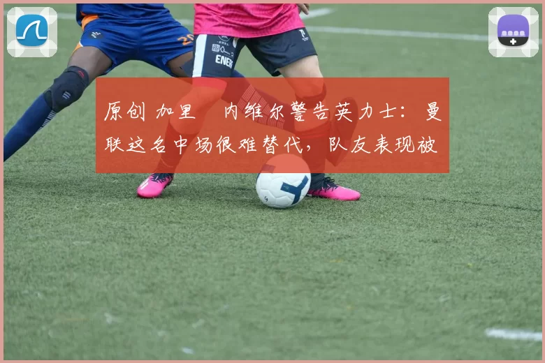 原创 加里・内维尔警告英力士：曼联这名中场很难替代，队友表现被赞 “离谱”