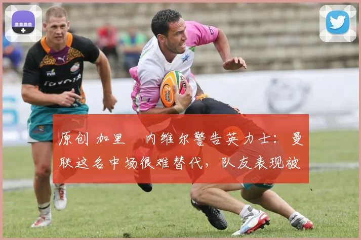 原创 加里・内维尔警告英力士：曼联这名中场很难替代，队友表现被赞 “离谱”