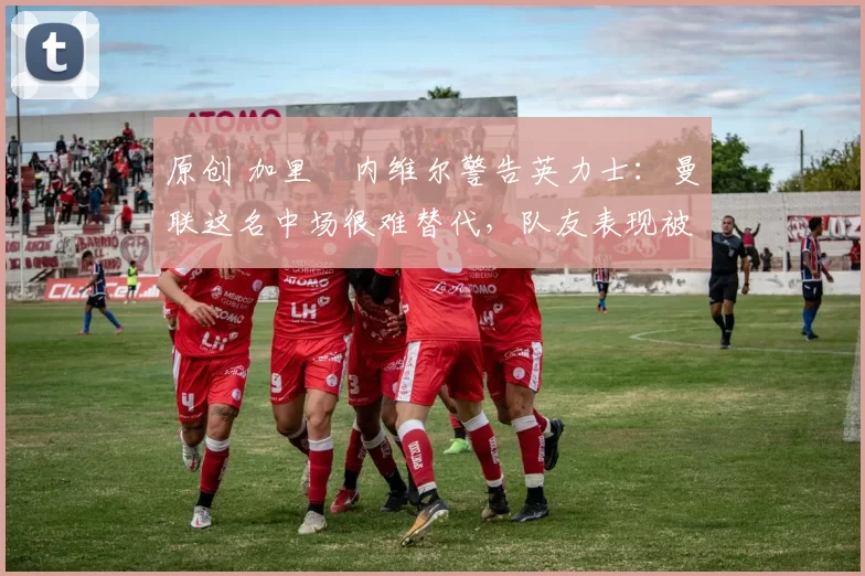 原创 加里・内维尔警告英力士：曼联这名中场很难替代，队友表现被赞 “离谱”