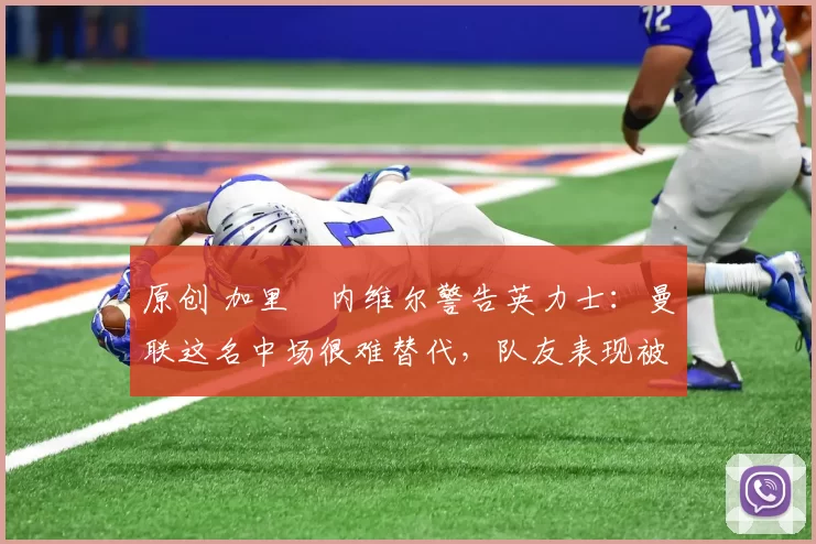 原创 加里・内维尔警告英力士：曼联这名中场很难替代，队友表现被赞 “离谱”