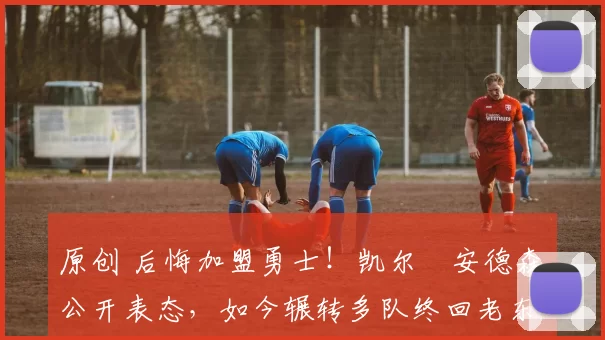 原创 后悔加盟勇士！凯尔・安德森公开表态，如今辗转多队终回老东家