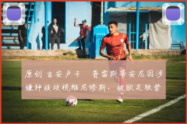 原创 吉安卢卡・普雷斯蒂安尼因涉嫌种族歧视维尼修斯,被欧足联禁赛