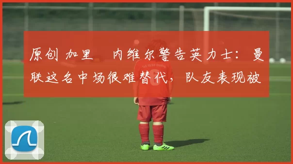 原创 加里・内维尔警告英力士:曼联这名中场很难替代,队友表现被赞 “离谱”