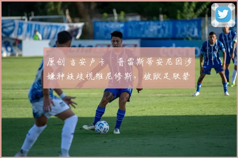 原创 吉安卢卡・普雷斯蒂安尼因涉嫌种族歧视维尼修斯，被欧足联禁赛