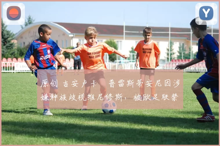 原创 吉安卢卡・普雷斯蒂安尼因涉嫌种族歧视维尼修斯，被欧足联禁赛