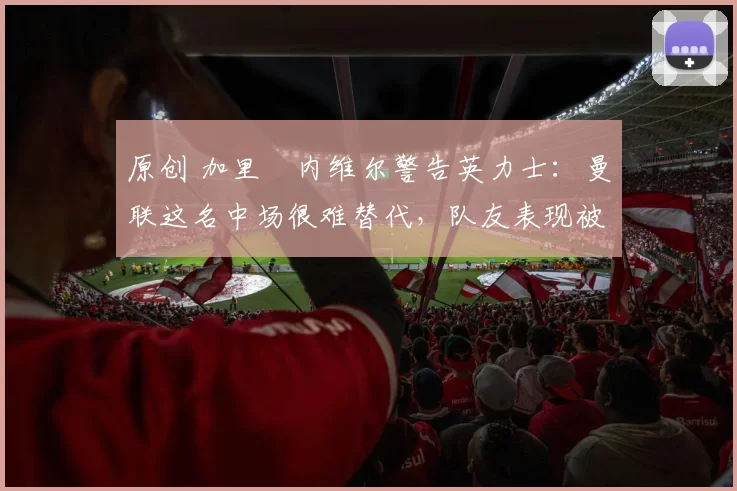 原创 加里・内维尔警告英力士:曼联这名中场很难替代,队友表现被赞 “离谱”