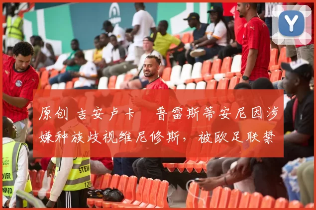 原创 吉安卢卡・普雷斯蒂安尼因涉嫌种族歧视维尼修斯,被欧足联禁赛