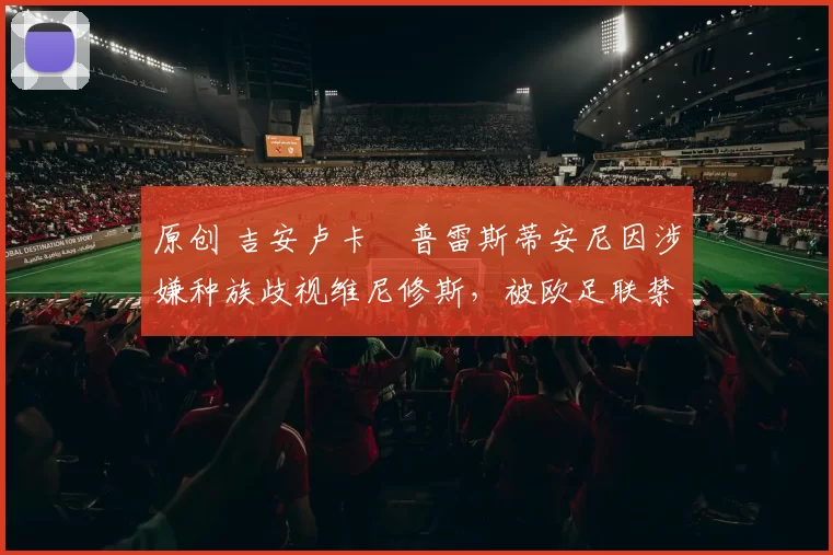 原创 吉安卢卡・普雷斯蒂安尼因涉嫌种族歧视维尼修斯，被欧足联禁赛