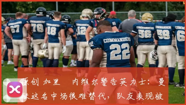 原创 加里・内维尔警告英力士：曼联这名中场很难替代，队友表现被赞 “离谱”