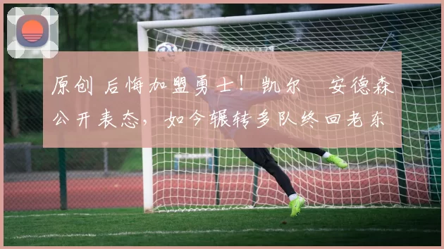 原创 后悔加盟勇士！凯尔・安德森公开表态，如今辗转多队终回老东家