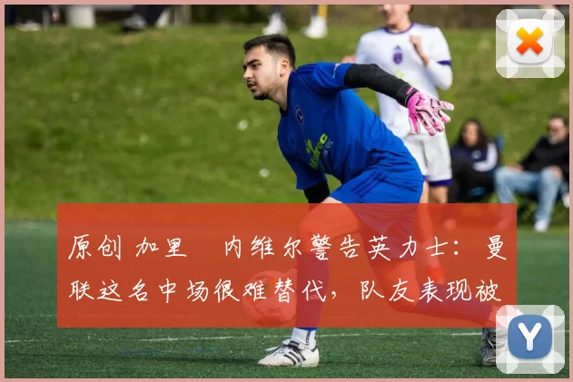 原创 加里・内维尔警告英力士：曼联这名中场很难替代，队友表现被赞 “离谱”