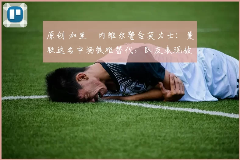 原创 加里・内维尔警告英力士：曼联这名中场很难替代，队友表现被赞 “离谱”