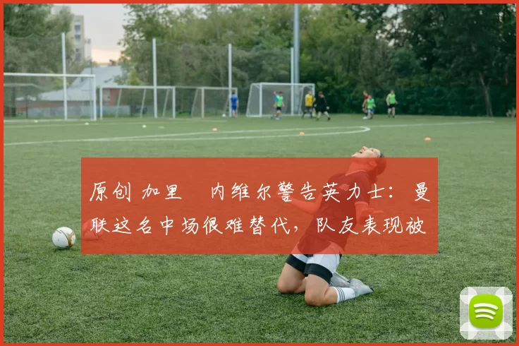 原创 加里・内维尔警告英力士：曼联这名中场很难替代，队友表现被赞 “离谱”