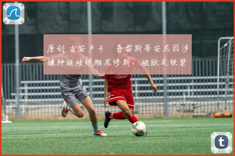 原创 吉安卢卡・普雷斯蒂安尼因涉嫌种族歧视维尼修斯,被欧足联禁赛