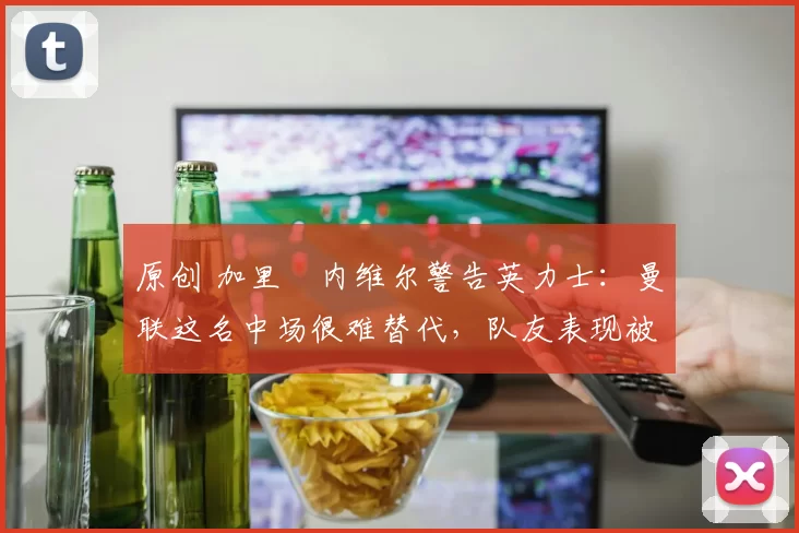 原创 加里・内维尔警告英力士:曼联这名中场很难替代,队友表现被赞 “离谱”