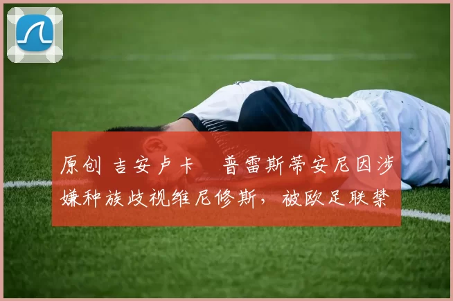 原创 吉安卢卡・普雷斯蒂安尼因涉嫌种族歧视维尼修斯，被欧足联禁赛