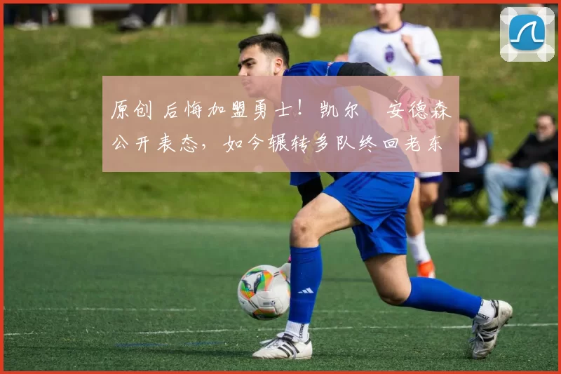 原创 后悔加盟勇士！凯尔・安德森公开表态，如今辗转多队终回老东家