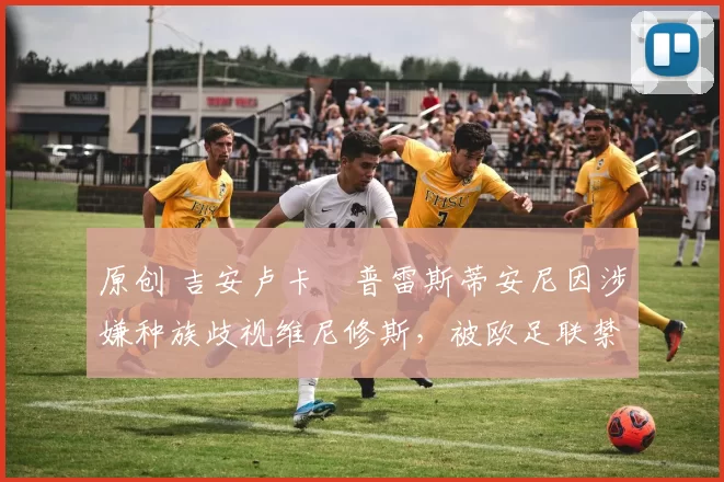 原创 吉安卢卡・普雷斯蒂安尼因涉嫌种族歧视维尼修斯，被欧足联禁赛