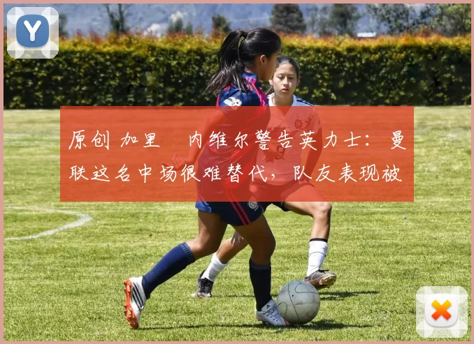 原创 加里・内维尔警告英力士：曼联这名中场很难替代，队友表现被赞 “离谱”